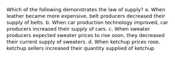 Which of the following demonstrates the law of supply? a. When leather became more expensive, belt producers decreased their supply of belts. b. When car production technology improved, car producers increased their supply of cars. c. When sweater producers expected sweater prices to rise soon, they decreased their current supply of sweaters. d. When ketchup prices rose, ketchup sellers increased their quantity supplied of ketchup