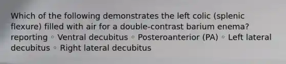 Which of the following demonstrates the left colic (splenic flexure) filled with air for a double-contrast barium enema? reporting ◦ Ventral decubitus ◦ Posteroanterior (PA) ◦ Left lateral decubitus ◦ Right lateral decubitus