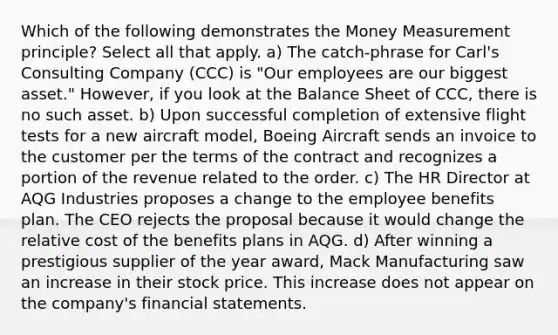 Which of the following demonstrates the Money Measurement principle? Select all that apply. a) The catch-phrase for Carl's Consulting Company (CCC) is "Our employees are our biggest asset." However, if you look at the Balance Sheet of CCC, there is no such asset. b) Upon successful completion of extensive flight tests for a new aircraft model, Boeing Aircraft sends an invoice to the customer per the terms of the contract and recognizes a portion of the revenue related to the order. c) The HR Director at AQG Industries proposes a change to the employee benefits plan. The CEO rejects the proposal because it would change the relative cost of the benefits plans in AQG. d) After winning a prestigious supplier of the year award, Mack Manufacturing saw an increase in their stock price. This increase does not appear on the company's financial statements.