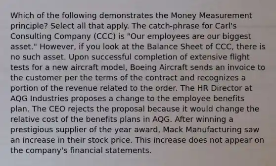 Which of the following demonstrates the Money Measurement principle? Select all that apply. The catch-phrase for Carl's Consulting Company (CCC) is "Our employees are our biggest asset." However, if you look at the Balance Sheet of CCC, there is no such asset. Upon successful completion of extensive flight tests for a new aircraft model, Boeing Aircraft sends an invoice to the customer per the terms of the contract and recognizes a portion of the revenue related to the order. The HR Director at AQG Industries proposes a change to the employee benefits plan. The CEO rejects the proposal because it would change the relative cost of the benefits plans in AQG. After winning a prestigious supplier of the year award, Mack Manufacturing saw an increase in their stock price. This increase does not appear on the company's financial statements.