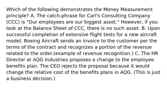 Which of the following demonstrates the Money Measurement principle? A. The catch-phrase for Carl's Consulting Company (CCC) is "Our employees are our biggest asset." However, if you look at the Balance Sheet of CCC, there is no such asset. B. Upon successful completion of extensive flight tests for a new aircraft model, Boeing Aircraft sends an invoice to the customer per the terms of the contract and recognizes a portion of the revenue related to the order.(example of revenue recognition.) C. The HR Director at AQG Industries proposes a change to the employee benefits plan. The CEO rejects the proposal because it would change the relative cost of the benefits plans in AQG. (This is just a business decision.)