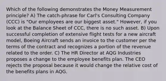 Which of the following demonstrates the Money Measurement principle? A) The catch-phrase for Carl's Consulting Company (CCC) is "Our employees are our biggest asset." However, if you look at the Balance Sheet of CCC, there is no such asset. B) Upon successful completion of extensive flight tests for a new aircraft model, Boeing Aircraft sends an invoice to the customer per the terms of the contract and recognizes a portion of the revenue related to the order. C) The HR Director at AQG Industries proposes a change to the employee benefits plan. The CEO rejects the proposal because it would change the relative cost of the benefits plans in AQG.