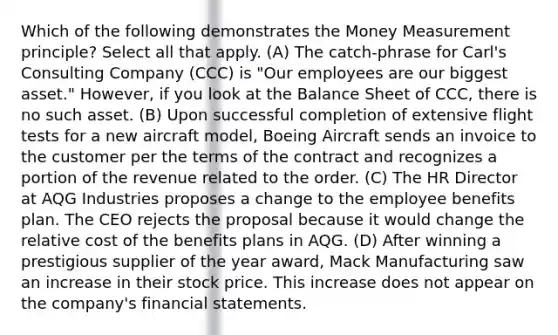 Which of the following demonstrates the Money Measurement principle? Select all that apply. (A) The catch-phrase for Carl's Consulting Company (CCC) is "Our employees are our biggest asset." However, if you look at the Balance Sheet of CCC, there is no such asset. (B) Upon successful completion of extensive flight tests for a new aircraft model, Boeing Aircraft sends an invoice to the customer per the terms of the contract and recognizes a portion of the revenue related to the order. (C) The HR Director at AQG Industries proposes a change to the employee benefits plan. The CEO rejects the proposal because it would change the relative cost of the benefits plans in AQG. (D) After winning a prestigious supplier of the year award, Mack Manufacturing saw an increase in their stock price. This increase does not appear on the company's financial statements.