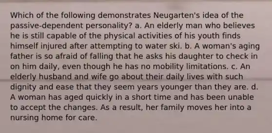 Which of the following demonstrates Neugarten's idea of the passive-dependent personality? a. An elderly man who believes he is still capable of the physical activities of his youth finds himself injured after attempting to water ski. b. A woman's aging father is so afraid of falling that he asks his daughter to check in on him daily, even though he has no mobility limitations. c. An elderly husband and wife go about their daily lives with such dignity and ease that they seem years younger than they are. d. A woman has aged quickly in a short time and has been unable to accept the changes. As a result, her family moves her into a nursing home for care.