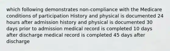 which following demonstrates non-compliance with the Medicare conditions of participation History and physical is documented 24 hours after admission history and physical is documented 30 days prior to admission medical record is completed 10 days after discharge medical record is completed 45 days after discharge