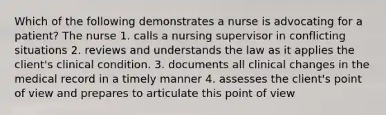 Which of the following demonstrates a nurse is advocating for a patient? The nurse 1. calls a nursing supervisor in conflicting situations 2. reviews and understands the law as it applies the client's clinical condition. 3. documents all clinical changes in the medical record in a timely manner 4. assesses the client's point of view and prepares to articulate this point of view