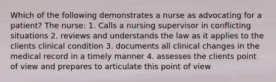 Which of the following demonstrates a nurse as advocating for a patient? The nurse: 1. Calls a nursing supervisor in conflicting situations 2. reviews and understands the law as it applies to the clients clinical condition 3. documents all clinical changes in the medical record in a timely manner 4. assesses the clients point of view and prepares to articulate this point of view