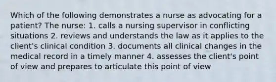 Which of the following demonstrates a nurse as advocating for a patient? The nurse: 1. calls a nursing supervisor in conflicting situations 2. reviews and understands the law as it applies to the client's clinical condition 3. documents all clinical changes in the medical record in a timely manner 4. assesses the client's point of view and prepares to articulate this point of view