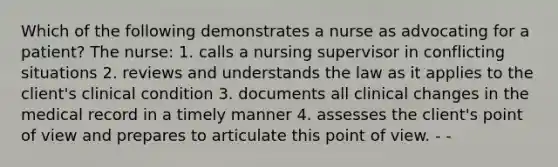 Which of the following demonstrates a nurse as advocating for a patient? The nurse: 1. calls a nursing supervisor in conflicting situations 2. reviews and understands the law as it applies to the client's clinical condition 3. documents all clinical changes in the medical record in a timely manner 4. assesses the client's point of view and prepares to articulate this point of view. - -