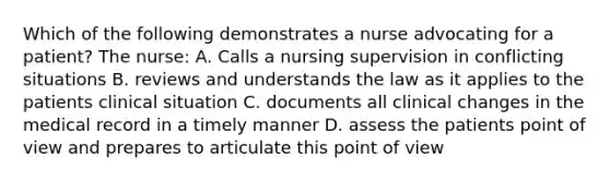 Which of the following demonstrates a nurse advocating for a patient? The nurse: A. Calls a nursing supervision in conflicting situations B. reviews and understands the law as it applies to the patients clinical situation C. documents all clinical changes in the medical record in a timely manner D. assess the patients point of view and prepares to articulate this point of view