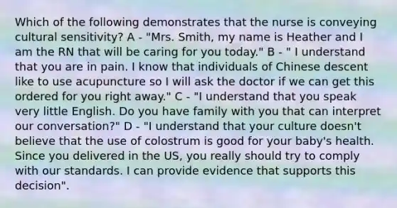 Which of the following demonstrates that the nurse is conveying cultural sensitivity? A - "Mrs. Smith, my name is Heather and I am the RN that will be caring for you today." B - " I understand that you are in pain. I know that individuals of Chinese descent like to use acupuncture so I will ask the doctor if we can get this ordered for you right away." C - "I understand that you speak very little English. Do you have family with you that can interpret our conversation?" D - "I understand that your culture doesn't believe that the use of colostrum is good for your baby's health. Since you delivered in the US, you really should try to comply with our standards. I can provide evidence that supports this decision".