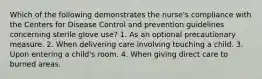 Which of the following demonstrates the nurse's compliance with the Centers for Disease Control and prevention guidelines concerning sterile glove use? 1. As an optional precautionary measure. 2. When delivering care involving touching a child. 3. Upon entering a child's room. 4. When giving direct care to burned areas.