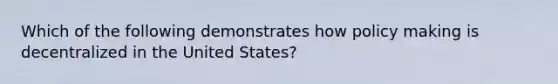 Which of the following demonstrates how policy making is decentralized in the United States?