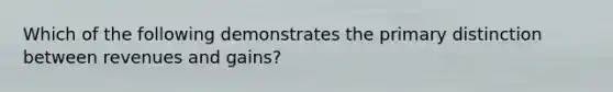 Which of the following demonstrates the primary distinction between revenues and gains?