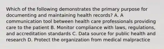 Which of the following demonstrates the primary purpose for documenting and maintaining health records? A. A communication tool between health care professionals providing care to the patient B. Monitor compliance with laws, regulations, and accreditation standards C. Data source for public health and research D. Protect the organization from medical malpractice