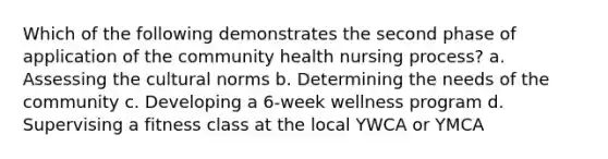 Which of the following demonstrates the second phase of application of the community health nursing process? a. Assessing the cultural norms b. Determining the needs of the community c. Developing a 6-week wellness program d. Supervising a fitness class at the local YWCA or YMCA