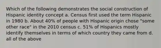 Which of the following demonstrates the social construction of Hispanic identity concept a. Census first used the term Hispanic in 1980 b. About 40% of people with Hispanic origin chose "some other race" in the 2010 census c. 51% of Hispanics mostly identify themselves in terms of which country they came from d. all of the above