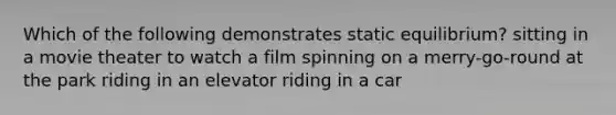 Which of the following demonstrates static equilibrium? sitting in a movie theater to watch a film spinning on a merry-go-round at the park riding in an elevator riding in a car