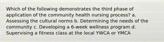 Which of the following demonstrates the third phase of application of the community health nursing process? a. Assessing the cultural norms b. Determining the needs of the community c. Developing a 6-week wellness program d. Supervising a fitness class at the local YWCA or YMCA