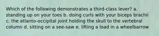 Which of the following demonstrates a third-class lever? a. standing up on your toes b. doing curls with your biceps brachii c. the atlanto-occipital joint holding the skull to the <a href='https://www.questionai.com/knowledge/ki4fsP39zf-vertebral-column' class='anchor-knowledge'>vertebral column</a> d. sitting on a see-saw e. lifting a load in a wheelbarrow