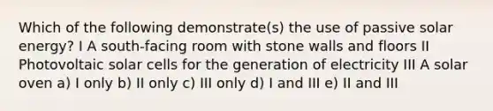 Which of the following demonstrate(s) the use of passive solar energy? I A south-facing room with stone walls and floors II Photovoltaic solar cells for the generation of electricity III A solar oven a) I only b) II only c) III only d) I and III e) II and III