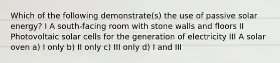 Which of the following demonstrate(s) the use of passive solar energy? I A south-facing room with stone walls and floors II Photovoltaic solar cells for the generation of electricity III A solar oven a) I only b) II only c) III only d) I and III