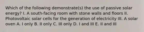 Which of the following demonstrate(s) the use of passive solar energy? I. A south-facing room with stone walls and floors II. Photovoltaic solar cells for the generation of electricity III. A solar oven A. I only B. II only C. III only D. I and III E. II and III