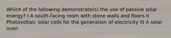 Which of the following demonstrate(s) the use of passive solar energy? I A south-facing room with stone walls and floors II Photovoltaic solar cells for the generation of electricity III A solar oven