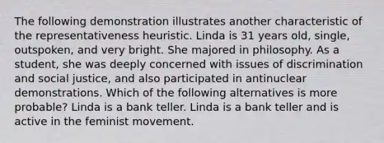 The following demonstration illustrates another characteristic of the representativeness heuristic. Linda is 31 years old, single, outspoken, and very bright. She majored in philosophy. As a student, she was deeply concerned with issues of discrimination and social justice, and also participated in antinuclear demonstrations. Which of the following alternatives is more probable? Linda is a bank teller. Linda is a bank teller and is active in the feminist movement.