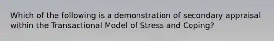 Which of the following is a demonstration of secondary appraisal within the Transactional Model of Stress and Coping?