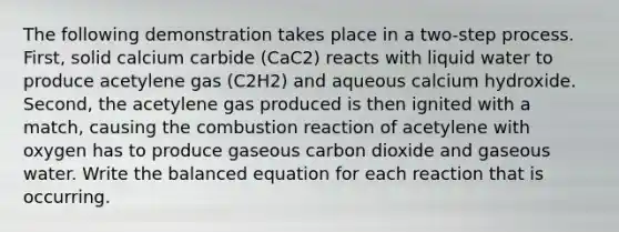 The following demonstration takes place in a two-step process. First, solid calcium carbide (CaC2) reacts with liquid water to produce acetylene gas (C2H2) and aqueous calcium hydroxide. Second, the acetylene gas produced is then ignited with a match, causing the combustion reaction of acetylene with oxygen has to produce gaseous carbon dioxide and gaseous water. Write the balanced equation for each reaction that is occurring.