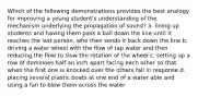 Which of the following demonstrations provides the best analogy for improving a young student's understanding of the mechanism underlying the propagation of sound? a. lining up students and having them pass a ball down the line until it reaches the last person, who then sends it back down the line b. driving a water wheel with the flow of tap water and then reducing the flow to slow the rotation of the wheel c. setting up a row of dominoes half an inch apart facing each other so that when the first one is knocked over the others fall in response d. placing several plastic boats at one end of a water able and using a fan to blow them across the water