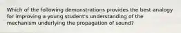 Which of the following demonstrations provides the best analogy for improving a young student's understanding of the mechanism underlying the propagation of sound?