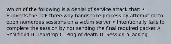 Which of the following is a denial of service attack that: • Subverts the TCP three-way handshake process by attempting to open numerous sessions on a victim server • Intentionally fails to complete the session by not sending the final required packet A. SYN flood B. Teardrop C. Ping of death D. Session hijacking