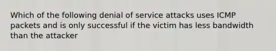 Which of the following denial of service attacks uses ICMP packets and is only successful if the victim has less bandwidth than the attacker