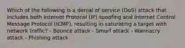 Which of the following is a denial of service (DoS) attack that includes both Internet Protocol (IP) spoofing and Internet Control Message Protocol (ICMP), resulting in saturating a target with network traffic? - Bounce attack - Smurf attack - Wannacry attack - Phishing attack