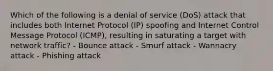 Which of the following is a denial of service (DoS) attack that includes both Internet Protocol (IP) spoofing and Internet Control Message Protocol (ICMP), resulting in saturating a target with network traffic? - Bounce attack - Smurf attack - Wannacry attack - Phishing attack