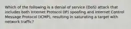 Which of the following is a denial of service (DoS) attack that includes both Internet Protocol (IP) spoofing and Internet Control Message Protocol (ICMP), resulting in saturating a target with network traffic?