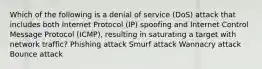 Which of the following is a denial of service (DoS) attack that includes both Internet Protocol (IP) spoofing and Internet Control Message Protocol (ICMP), resulting in saturating a target with network traffic? Phishing attack Smurf attack Wannacry attack Bounce attack