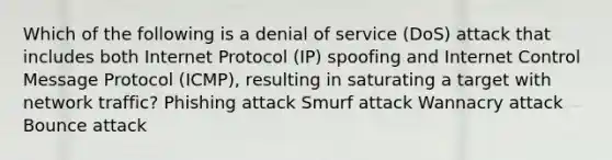 Which of the following is a denial of service (DoS) attack that includes both Internet Protocol (IP) spoofing and Internet Control Message Protocol (ICMP), resulting in saturating a target with network traffic? Phishing attack Smurf attack Wannacry attack Bounce attack