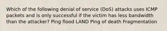 Which of the following denial of service (DoS) attacks uses ICMP packets and is only successful if the victim has less bandwidth than the attacker? Ping flood LAND Ping of death Fragmentation