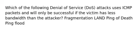 Which of the following Denial of Service (DoS) attacks uses ICMP packets and will only be successful if the victim has less bandwidth than the attacker? Fragmentation LAND Ping of Death Ping flood