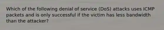 Which of the following denial of service (DoS) attacks uses ICMP packets and is only successful if the victim has less bandwidth than the attacker?