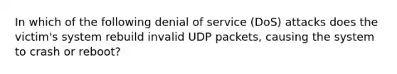 In which of the following denial of service (DoS) attacks does the victim's system rebuild invalid UDP packets, causing the system to crash or reboot?