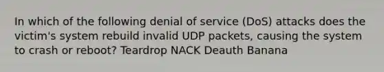 In which of the following denial of service (DoS) attacks does the victim's system rebuild invalid UDP packets, causing the system to crash or reboot? Teardrop NACK Deauth Banana