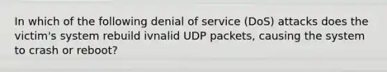 In which of the following denial of service (DoS) attacks does the victim's system rebuild ivnalid UDP packets, causing the system to crash or reboot?