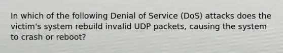 In which of the following Denial of Service (DoS) attacks does the victim's system rebuild invalid UDP packets, causing the system to crash or reboot?