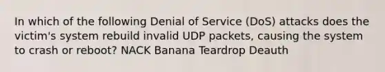 In which of the following Denial of Service (DoS) attacks does the victim's system rebuild invalid UDP packets, causing the system to crash or reboot? NACK Banana Teardrop Deauth