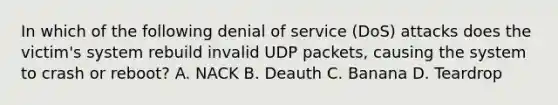 In which of the following denial of service (DoS) attacks does the victim's system rebuild invalid UDP packets, causing the system to crash or reboot? A. NACK B. Deauth C. Banana D. Teardrop