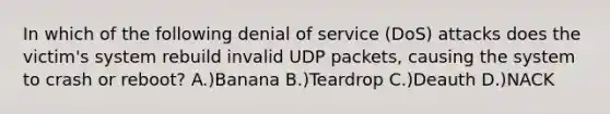 In which of the following denial of service (DoS) attacks does the victim's system rebuild invalid UDP packets, causing the system to crash or reboot? A.)Banana B.)Teardrop C.)Deauth D.)NACK